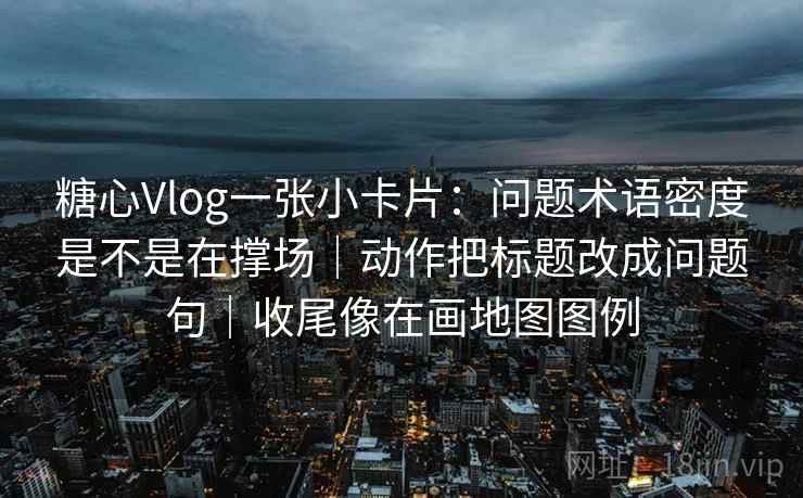 糖心Vlog一张小卡片：问题术语密度是不是在撑场｜动作把标题改成问题句｜收尾像在画地图图例