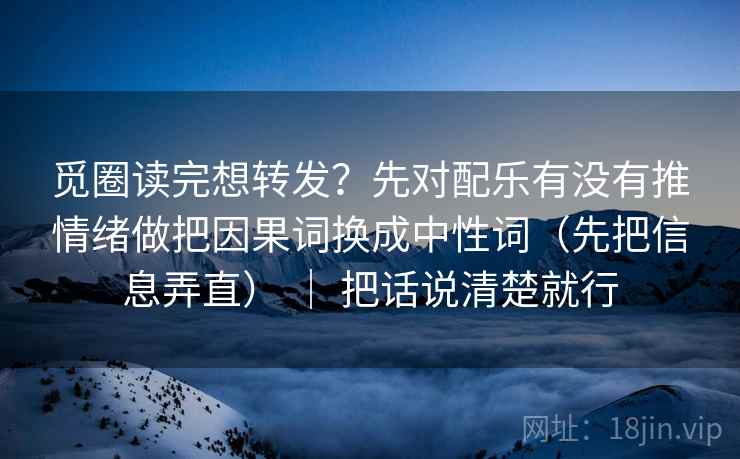 觅圈读完想转发？先对配乐有没有推情绪做把因果词换成中性词（先把信息弄直） ｜ 把话说清楚就行