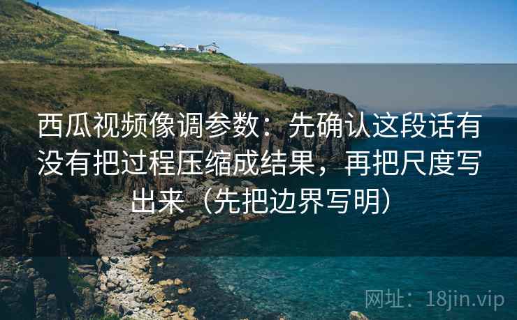 西瓜视频像调参数：先确认这段话有没有把过程压缩成结果，再把尺度写出来（先把边界写明）