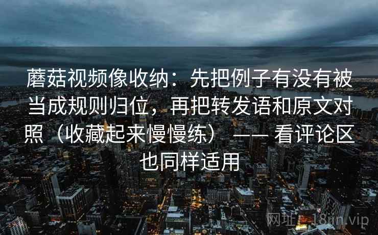蘑菇视频像收纳：先把例子有没有被当成规则归位，再把转发语和原文对照（收藏起来慢慢练） —— 看评论区也同样适用