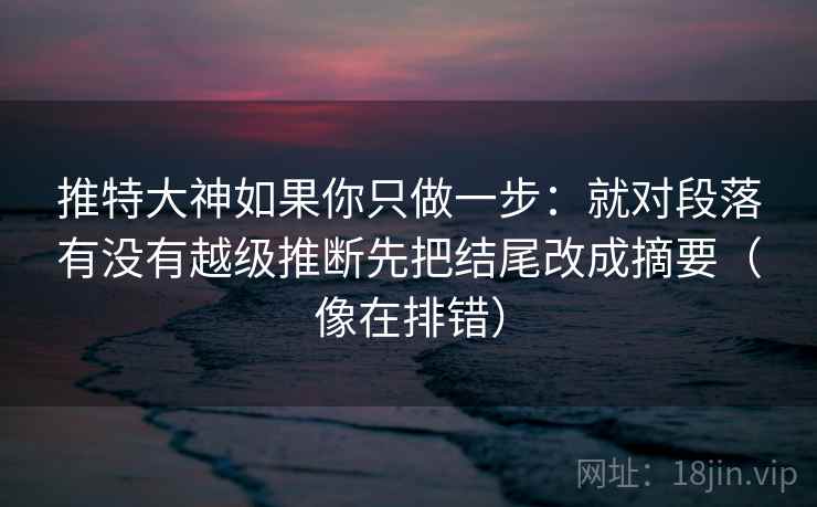 推特大神如果你只做一步：就对段落有没有越级推断先把结尾改成摘要（像在排错）